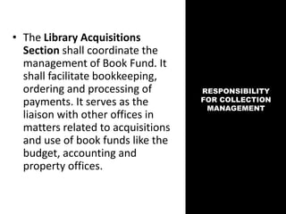 • The Library Acquisitions
Section shall coordinate the
management of Book Fund. It
shall facilitate bookkeeping,
ordering and processing of
payments. It serves as the
liaison with other offices in
matters related to acquisitions
and use of book funds like the
budget, accounting and
property offices.
RESPONSIBILITY
FOR COLLECTION
MANAGEMENT
 