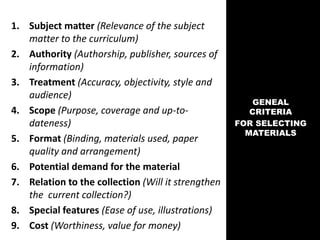 1. Subject matter (Relevance of the subject
matter to the curriculum)
2. Authority (Authorship, publisher, sources of
information)
3. Treatment (Accuracy, objectivity, style and
audience)
4. Scope (Purpose, coverage and up-to-
dateness)
5. Format (Binding, materials used, paper
quality and arrangement)
6. Potential demand for the material
7. Relation to the collection (Will it strengthen
the current collection?)
8. Special features (Ease of use, illustrations)
9. Cost (Worthiness, value for money)
GENEAL
CRITERIA
FOR SELECTING
MATERIALS
 