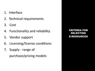1. Interface
2. Technical requirements
3. Cost
4. Functionality and reliability
5. Vendor support
6. Licensing/license conditions
7. Supply - range of
purchase/pricing models
CRITERIA FOR
SELECTING
E-RESOURCES
 