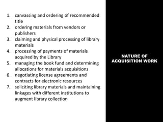 NATURE OF
ACQUISITION WORK
1. canvassing and ordering of recommended
title
2. ordering materials from vendors or
publishers
3. claiming and physical processing of library
materials
4. processing of payments of materials
acquired by the Library
5. managing the book fund and determining
allocations for materials acquisitions
6. negotiating license agreements and
contracts for electronic resources
7. soliciting library materials and maintaining
linkages with different institutions to
augment library collection
 