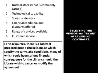 SELECTING THE
VENDOR and The ART
of REVIEWING
CONTRACTS
1. Normal stock (what is commonly
carried)
2. Technological capability
3. Speed of delivery
4. Financial condition, and
discounts offered
5. Range of services available
6. Customer service
For e-resources, there is a contract
prepared once a choice is made which
specify the terms and conditions, many of
which could have serious financial
consequence for the Library, should the
Library wish to cancel or modify the
agreement
 