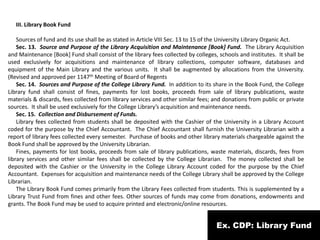 Ex. CDP: Library Fund
III. Library Book Fund
Sources of fund and its use shall be as stated in Article VIII Sec. 13 to 15 of the University Library Organic Act.
Sec. 13. Source and Purpose of the Library Acquisition and Maintenance [Book] Fund. The Library Acquisition
and Maintenance [Book] Fund shall consist of the library fees collected by colleges, schools and institutes. It shall be
used exclusively for acquisitions and maintenance of library collections, computer software, databases and
equipment of the Main Library and the various units. It shall be augmented by allocations from the University.
(Revised and approved per 1147th Meeting of Board of Regents
Sec. 14. Sources and Purpose of the College Library Fund. In addition to its share in the Book Fund, the College
Library fund shall consist of fines, payments for lost books, proceeds from sale of library publications, waste
materials & discards, fees collected from library services and other similar fees; and donations from public or private
sources. It shall be used exclusively for the College Library’s acquisition and maintenance needs.
Sec. 15. Collection and Disbursement of Funds.
Library fees collected from students shall be deposited with the Cashier of the University in a Library Account
coded for the purpose by the Chief Accountant. The Chief Accountant shall furnish the University Librarian with a
report of library fees collected every semester. Purchase of books and other library materials chargeable against the
Book Fund shall be approved by the University Librarian.
Fines, payments for lost books, proceeds from sale of library publications, waste materials, discards, fees from
library services and other similar fees shall be collected by the College Librarian. The money collected shall be
deposited with the Cashier or the University in the College Library Account coded for the purpose by the Chief
Accountant. Expenses for acquisition and maintenance needs of the College Library shall be approved by the College
Librarian.
The Library Book Fund comes primarily from the Library Fees collected from students. This is supplemented by a
Library Trust Fund from fines and other fees. Other sources of funds may come from donations, endowments and
grants. The Book Fund may be used to acquire printed and electronic/online resources.
 