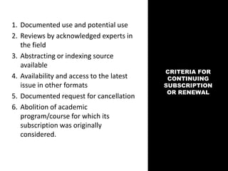 CRITERIA FOR
CONTINUING
SUBSCRIPTION
OR RENEWAL
1. Documented use and potential use
2. Reviews by acknowledged experts in
the field
3. Abstracting or indexing source
available
4. Availability and access to the latest
issue in other formats
5. Documented request for cancellation
6. Abolition of academic
program/course for which its
subscription was originally
considered.
 