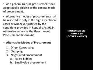 PROCUREMENT
PROCESS
(GOVERNMENT)
• As a general rule, all procurement shall
adopt public bidding as the general mode
of procurement.
• Alternative modes of procurement shall
be resorted to only in the high exceptional
cases or whenever justified by the
conditions provided in Republic Act 9184,
otherwise known as the Government
Procurement Reform Act
– Alternative Modes of Procurement
1. Direct Contracting
2. Shopping
3. Negotiated Procurement
a. Failed bidding
b. Small value procurement
 