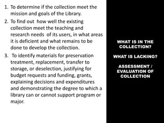 WHAT IS IN THE
COLLECTION?
WHAT IS LACKING?
ASSESSMENT /
EVALUATION OF
COLLECTION
1. To determine if the collection meet the
mission and goals of the Library.
2. To find out how well the existing
collection meet the teaching and
research needs of its users, in what areas
it is deficient and what remains to be
done to develop the collection.
3. To identify materials for preservation
treatment, replacement, transfer to
storage, or deselection, justifying for
budget requests and funding, grants,
explaining decisions and expenditures
and demonstrating the degree to which a
library can or cannot support program or
major.
 
