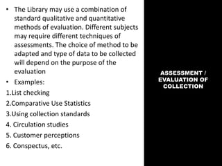 ASSESSMENT /
EVALUATION OF
COLLECTION
• The Library may use a combination of
standard qualitative and quantitative
methods of evaluation. Different subjects
may require different techniques of
assessments. The choice of method to be
adapted and type of data to be collected
will depend on the purpose of the
evaluation
• Examples:
1.List checking
2.Comparative Use Statistics
3.Using collection standards
4. Circulation studies
5. Customer perceptions
6. Conspectus, etc.
 