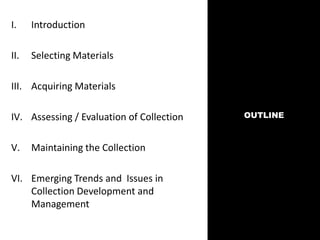 OUTLINE
I. Introduction
II. Selecting Materials
III. Acquiring Materials
IV. Assessing / Evaluation of Collection
V. Maintaining the Collection
VI. Emerging Trends and Issues in
Collection Development and
Management
 