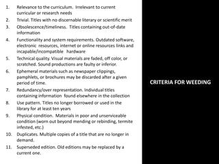 CRITERIA FOR WEEDING
1. Relevance to the curriculum. Irrelevant to current
curricular or research needs
2. Trivial. Titles with no discernable literary or scientific merit
3. Obsolescence/timeliness. Titles containing out-of-date
information
4. Functionality and system requirements. Outdated software,
electronic resources, internet or online resources links and
incapable/incompatible hardware
5. Technical quality. Visual materials are faded, off color, or
scratched. Sound productions are faulty or inferior.
6. Ephemeral materials such as newspaper clippings,
pamphlets, or brochures may be discarded after a given
period of time.
7. Redundancy/over representation. Individual titles
containing information found elsewhere in the collection
8. Use pattern. Titles no longer borrowed or used in the
library for at least ten years
9. Physical condition. Materials in poor and unserviceable
condition (worn out beyond mending or rebinding, termite
infested, etc.)
10. Duplicates. Multiple copies of a title that are no longer in
demand.
11. Superseded edition. Old editions may be replaced by a
current one.
 