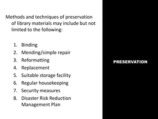 PRESERVATION
Methods and techniques of preservation
of library materials may include but not
limited to the following:
1. Binding
2. Mending/simple repair
3. Reformatting
4. Replacement
5. Suitable storage facility
6. Regular housekeeping
7. Security measures
8. Disaster Risk Reduction
Management Plan
 