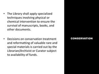 CONSERVATION
• The Library shall apply specialized
techniques involving physical or
chemical intervention to ensure the
survival of manuscripts, books, and
other documents.
• Decisions on conservation treatment
and reformatting of valuable rare and
special materials is carried out by the
Librarian/Archivist or Curator subject
to availability of funds.
 