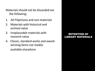 RETENTION OF
LIBRARY MATERIALS
Materials should not be discarded are
the following:
1. All Filipiniana and rare materials
2. Materials with historical and
archival value
3. Irreplaceable materials with
research value
4. Classic, standard works and award-
winning items not readily
available elsewhere
 
