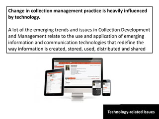 Technology-related Issues
Change in collection management practice is heavily influenced
by technology.
A lot of the emerging trends and issues in Collection Development
and Management relate to the use and application of emerging
information and communication technologies that redefine the
way information is created, stored, used, distributed and shared
 