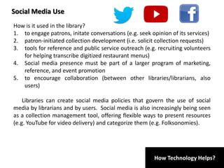 How Technology Helps?
Social Media Use
How is it used in the library?
1. to engage patrons, initate conversations (e.g. seek opinion of its services)
2. patron-initiated collection development (i.e. solicit collection requests)
3. tools for reference and public service outreach (e.g. recruiting volunteers
for helping transcribe digitized restaurant menus)
4. Social media presence must be part of a larger program of marketing,
reference, and event promotion
5. to encourage collaboration (between other libraries/librarians, also
users)
Libraries can create social media policies that govern the use of social
media by librarians and by users. Social media is also increasingly being seen
as a collection management tool, offering flexible ways to present resources
(e.g. YouTube for video delivery) and categorize them (e.g. Folksonomies).
 