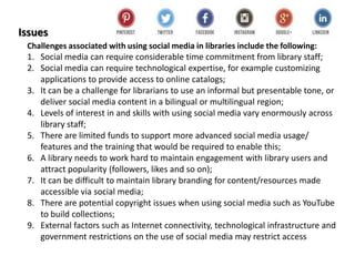 Issues
Challenges associated with using social media in libraries include the following:
1. Social media can require considerable time commitment from library staff;
2. Social media can require technological expertise, for example customizing
applications to provide access to online catalogs;
3. It can be a challenge for librarians to use an informal but presentable tone, or
deliver social media content in a bilingual or multilingual region;
4. Levels of interest in and skills with using social media vary enormously across
library staff;
5. There are limited funds to support more advanced social media usage/
features and the training that would be required to enable this;
6. A library needs to work hard to maintain engagement with library users and
attract popularity (followers, likes and so on);
7. It can be difficult to maintain library branding for content/resources made
accessible via social media;
8. There are potential copyright issues when using social media such as YouTube
to build collections;
9. External factors such as Internet connectivity, technological infrastructure and
government restrictions on the use of social media may restrict access
 