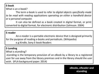 eBooks, eReader and
eLending
E-book
What is an e-book?
The term e-book is used to refer to digital objects specifically made
to be read with reading applications operating on either a handheld device
or a personal computer.
It can also be defined as a book created in digital format, or print
converted to digital format, for electronic distribution (Johnson. 2004)
E-reader
An e-reader is a portable electronic device that is designed primarily
for the purpose of reading e-books and periodicals. (Wikipedia)
e.g Kindle, Sony E-book Readers
E-Lending
What is eLending?
eLending is the temporary provision of an eBook by a library to a registered
user for use away from the library premises and in the library should the user
wish. (IFLA background paper. 2014)
 
