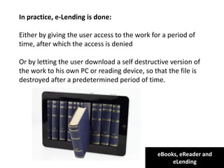 eBooks, eReader and
eLending
In practice, e-Lending is done:
Either by giving the user access to the work for a period of
time, after which the access is denied
Or by letting the user download a self destructive version of
the work to his own PC or reading device, so that the file is
destroyed after a predetermined period of time.
 