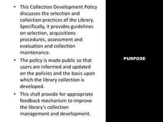 PURPOSE
• This Collection Development Policy
discusses the selection and
collection practices of the Library.
Specifically, it provides guidelines
on selection, acquisitions
procedures, assessment and
evaluation and collection
maintenance.
• The policy is made public so that
users are informed and updated
on the policies and the basis upon
which the library collection is
developed.
• This shall provide for appropriate
feedback mechanism to improve
the library’s collection
management and development.
 