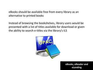 eBooks, eReader and
eLending
For clarity:
the terms under which the eBook is lent may be
eBooks should be available free from every library as an
alternative to printed books
Instead of browsing the bookshelves, library users would be
presented with a list of titles available for download or given
the ability to search e-titles via the library’s ILS
dictated by purchase agreement, license or by the library itself, including
number of simultaneous users, length of loan etc.
The eBook may be supplied to the reader’s device from a vendor,
publisher or library server
 