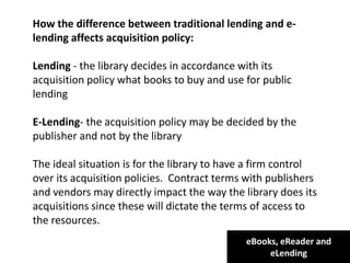 eBooks, eReader and
eLending
How the difference between traditional lending and e-
lending affects acquisition policy:
Lending - the library decides in accordance with its
acquisition policy what books to buy and use for public
lending
E-Lending- the acquisition policy may be decided by the
publisher and not by the library
The ideal situation is for the library to have a firm control
over its acquisition policies. Contract terms with publishers
and vendors may directly impact the way the library does its
acquisitions since these will dictate the terms of access to
the resources.
 