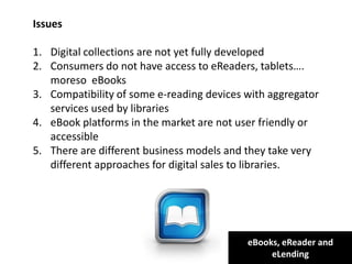 eBooks, eReader and
eLending
Issues
1. Digital collections are not yet fully developed
2. Consumers do not have access to eReaders, tablets….
moreso eBooks
3. Compatibility of some e-reading devices with aggregator
services used by libraries
4. eBook platforms in the market are not user friendly or
accessible
5. There are different business models and they take very
different approaches for digital sales to libraries.
 