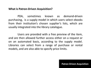 Patron Driven Acquisition
What is Patron-Driven Acquisition?
PDA, sometimes known as demand-driven
purchasing, is a supply model in which users select ebooks
from their institution’s chosen supplier’s lists, which are
usually integrated into the library catalogue.
Users are provided with a free preview of the item,
and are then allowed further access either on a request or
on an automated basis, according to the supply model.
Libraries can select from a range of purchase or rental
models, and are also able to specify price limits.
 