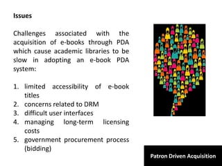 Patron Driven Acquisition
Issues
Challenges associated with the
acquisition of e-books through PDA
which cause academic libraries to be
slow in adopting an e-book PDA
system:
1. limited accessibility of e-book
titles
2. concerns related to DRM
3. difficult user interfaces
4. managing long-term licensing
costs
5. government procurement process
(bidding)
 