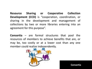 Consortia
Resource Sharing or Cooperative Collection
Development (CCD) is “cooperation, coordination, or
sharing in the development and management of
collections by two or more libraries entering into an
agreement for this purpose”.
Consortia – are formal structures that pool the
resources of members to achieve benefits that are, or
may be, too costly or at a lower cost than any one
member could realize independently.
 