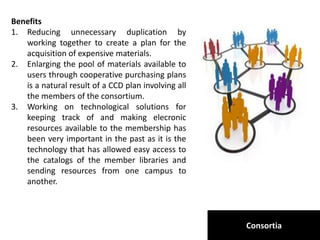 Consortia
Benefits
1. Reducing unnecessary duplication by
working together to create a plan for the
acquisition of expensive materials.
2. Enlarging the pool of materials available to
users through cooperative purchasing plans
is a natural result of a CCD plan involving all
the members of the consortium.
3. Working on technological solutions for
keeping track of and making elecronic
resources available to the membership has
been very important in the past as it is the
technology that has allowed easy access to
the catalogs of the member libraries and
sending resources from one campus to
another.
 