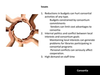 Consortia
Issues
1. Reductions in budgets can hurt consortial
activities of any type.
Budgets constrained by consortium
commitments
Vendors can limit cost advantages to
consortia
2. Internal politics and conflict between local
interests and consortium goals
Maintaining local interests can generate
problems for libraries participating in
consortial programs
Personal conflicts can seriously affect
cooperation.
3. High demand on staff time
 