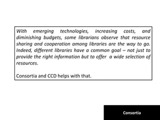 Consortia
With emerging technologies, increasing costs, and
diminishing budgets, some librarians observe that resource
sharing and cooperation among libraries are the way to go.
Indeed, different libraries have a common goal – not just to
provide the right information but to offer a wide selection of
resources.
Consortia and CCD helps with that.
 