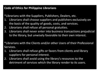 Code of Ethics for Philippine Librarians
*Librarians with the Suppliers, Publishers, Dealers, etc.
1. Librarians shall choose suppliers and publishers exclusively on
the basis of the quality of goods, costs, and services.
2. Librarians shall refuse all personal gratuities.
3. Librarians shall never enter into business transactions prejudicial
to the library, but unwisely favorable to their own interest.
*Librarians with the Clients and/or other Users of their Professional
Services.
1. Librarians shall refuse gifts or favors from clients and library
suppliers for personal interest.
2. Librarians shall avoid using the library’s resources to the
detriment of services which the library render to its users.
 