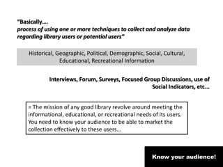 Know your audience!
“Basically….
process of using one or more techniques to collect and analyze data
regarding library users or potential users”
Historical, Geographic, Political, Demographic, Social, Cultural,
Educational, Recreational Information
Interviews, Forum, Surveys, Focused Group Discussions, use of
Social Indicators, etc...
= The mission of any good library revolve around meeting the
informational, educational, or recreational needs of its users.
You need to know your audience to be able to market the
collection effectively to these users...
 