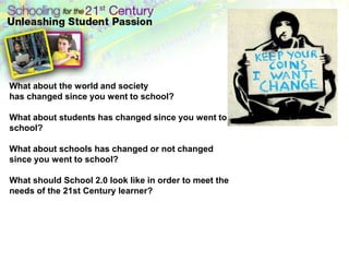 What about the world and society
has changed since you went to school?

What about students has changed since you went to
school?

What about schools has changed or not changed
since you went to school?

What should School 2.0 look like in order to meet the
needs of the 21st Century learner?
 