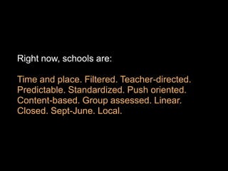Right now, schools are:

Time and place. Filtered. Teacher-directed.
Predictable. Standardized. Push oriented.
Content-based. Group assessed. Linear.
Closed. Sept-June. Local.
 