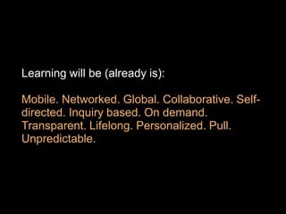 Learning will be (already is):

Mobile. Networked. Global. Collaborative. Self-
directed. Inquiry based. On demand.
Transparent. Lifelong. Personalized. Pull.
Unpredictable.
 