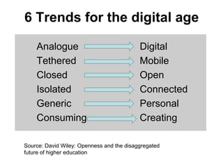 6 Trends for the digital age

    Analogue                               Digital
    Tethered                               Mobile
    Closed                                 Open
    Isolated                               Connected
    Generic                                Personal
    Consuming                              Creating

Source: David Wiley: Openness and the disaggregated
future of higher education
 