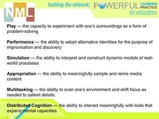Play — the capacity to experiment with one’s surroundings as a form of
problem-solving

Performance — the ability to adopt alternative identities for the purpose of
improvisation and discovery

Simulation — the ability to interpret and construct dynamic models of real-
world processes

Appropriation — the ability to meaningfully sample and remix media
content

Multitasking — the ability to scan one’s environment and shift focus as
needed to salient details.

Distributed Cognition — the ability to interact meaningfully with tools that
expand mental capacities
.
 