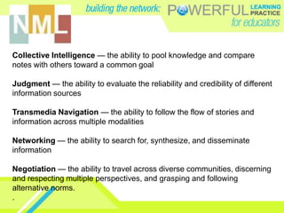 Collective Intelligence — the ability to pool knowledge and compare
notes with others toward a common goal

Judgment — the ability to evaluate the reliability and credibility of different
information sources

Transmedia Navigation — the ability to follow the flow of stories and
information across multiple modalities

Networking — the ability to search for, synthesize, and disseminate
information

Negotiation — the ability to travel across diverse communities, discerning
and respecting multiple perspectives, and grasping and following
alternative norms.
.
 
