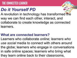 Do it Yourself PD
A revolution in technology has transformed the
way we can find each other, interact, and
collaborate to create knowledge as connected
learners.

What are connected learners?
Learners who collaborate online; learners who
use social media to connect with others around
the globe; learners who engage in conversations
in safe online spaces; learners who bring what
they learn online back to their classrooms,
 