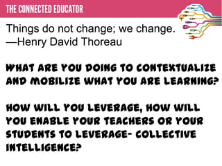 Things do not change; we change.
—Henry David Thoreau
 • THE CONNECTED EDUCATOR

What are you doing to contextualize
and mobilize what you are learning?

How will you leverage, how will
you enable your teachers or your
students to leverage- collective
intelligence?
 
