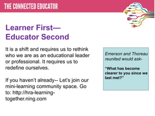 Learner First—
Educator Second
It is a shift and requires us to rethink
who we are as an educational leader        Emerson and Thoreau
                                           reunited would ask-
or professional. It requires us to
redefine ourselves.                        ―What has become
                                           clearer to you since we
                                           last met?‖
If you haven’t already-- Let’s join our
mini-learning community space. Go
to: http://hra-learning-
together.ning.com
 