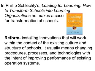 In Phillip Schlechty's, Leading for Learning: How
  to Transform Schools into Learning
  Organizations he makes a case
  for transformation of schools.



 Reform- installing innovations that will work
 within the context of the existing culture and
 structure of schools. It usually means changing
 procedures, processes, and technologies with
 the intent of improving performance of existing
 operation systems.
 