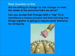 Real Question is this:
Are we willing to change- to risk change- to meet
the needs of the precious folks we serve?
Can you accept that Change (with a ―big‖ C) is
sometimes a messy process and that learning new
things together is going to require some tolerance
for ambiguity.
 