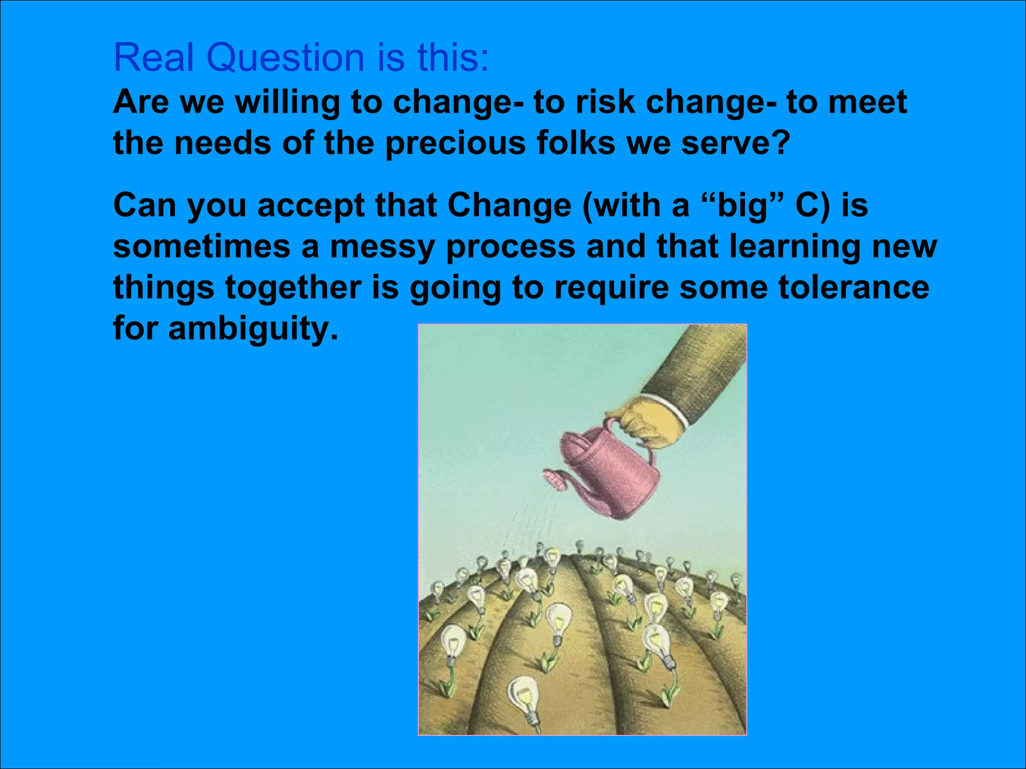 Real Question is this: Are we willing to change- to risk change- to meet the needs of the precious folks we serve?  Can you accept that Change (with a “big” C) is sometimes a messy process and that learning new things together is going to require some tolerance for ambiguity.  