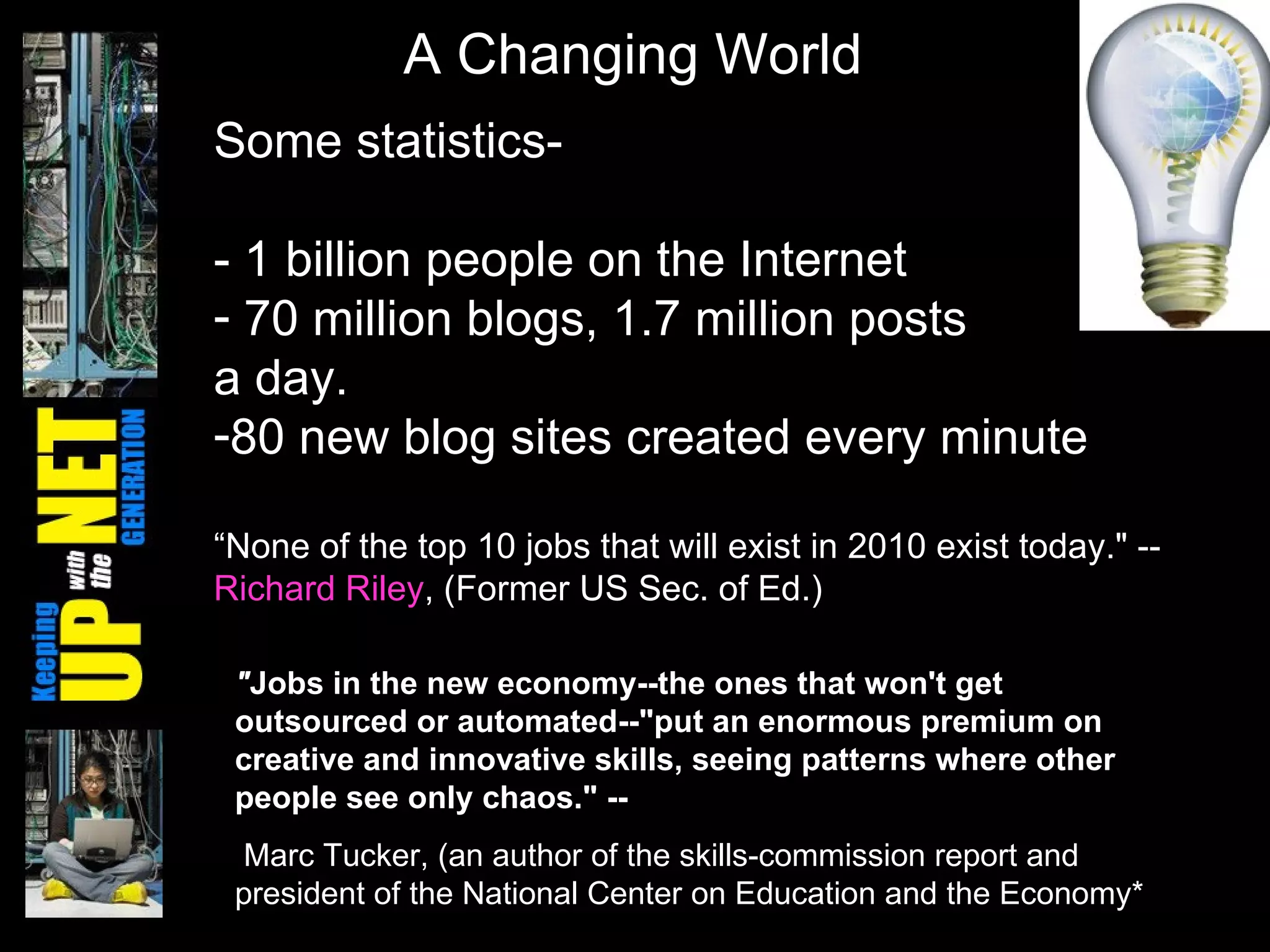 Some statistics- - 1 billion people on the Internet  70 million blogs, 1.7 million posts  a day. 80 new blog sites created every minute “ None of the top 10 jobs that will exist in 2010 exist today." --  Richard Riley , (Former US Sec. of Ed.) A Changing World " Jobs in the new economy--the ones that won't get outsourced or automated--"put an enormous premium on creative and innovative skills, seeing patterns where other people see only chaos." -- Marc Tucker, (an author of the skills-commission report and president of the National Center on Education and the Economy*   