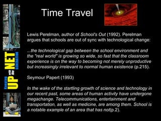 Time Travel Lewis Perelman, author of  School's Out  (1992). Perelman argues that schools are out of sync with technological change:  . ..the technological gap between the school environment and the "real world" is growing so wide, so fast that the classroom experience is on the way to becoming not merely unproductive but increasingly irrelevant to normal human existence  (p.215).  Seymour Papert (1993) In the wake of the startling growth of science and technology in our recent past, some areas of human activity have undergone megachange. Telecommunications, entertainment and transportation, as well as medicine, are among them. School is a notable example of an area that has not (p.2).  