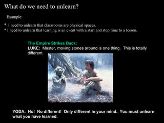 What do we need to unlearn?    Example:   *   I need to unlearn that classrooms are physical spaces. * I need to unlearn that learning is an event with a start and stop time to a lesson.   The Empire Strikes Back: LUKE:   Master, moving stones around is one thing.  This is totally different . YODA:    No!  No different!  Only different in your mind.  You must unlearn what you have learned. 