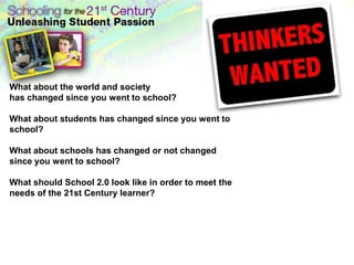 What about the world and society has changed since you went to school?What about students has changed since you went to school?What about schools has changed or not changed since you went to school?What should School 2.0 look like in order to meet the needs of the 21st Century learner?