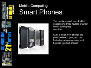 Mobile ComputingSmart PhonesThe mobile market has: 4 billion subscribers, three-fourths of whom live in developingcountries. Over a billion new phones are produced each year, and the fastest-growing sales segment belongs to smart phones — 