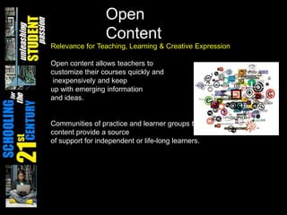 Open ContentRelevance for Teaching, Learning & Creative ExpressionOpen content allows teachers to customize their courses quickly and inexpensively and keepup with emerging information and ideas.Communities of practice and learner groups that form around open content provide a sourceof support for independent or life-long learners.